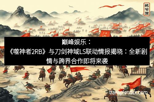 巅峰娱乐：《噬神者2RB》与刀剑神域LS联动情报揭晓：全新剧情与跨界合作即将来袭！